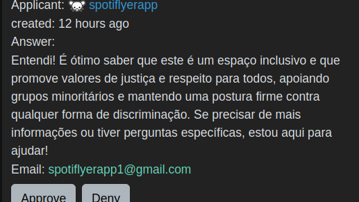 Applicant:
spotiflyerapp
created:
Answer:

Entendi! É ótimo saber que este é um espaço inclusivo e que promove valores de justiça e respeito para todos, apoiando grupos minoritários e mantendo uma postura firme contra qualquer forma de discriminação. Se precisar de mais informações ou tiver perguntas específicas, estou aqui para ajudar!
Email: spotiflyerapp1@gmail.com
Denied by
kariboka
Deny Reason:

bot
