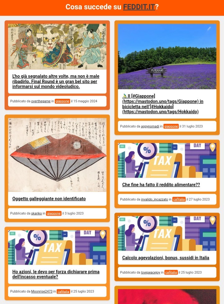 Un esempio della visualizzazione per smartphone dell'aggregatore Fedinews:

Cosa succede su FEDDIT.IT?
L'ho già segnalato altre volte, ma non è male ribadirlo. Final Round è un gran bel sito per informarsi sul mondo videoludico.
L'ho già segnalato altre volte, ma non è male ribadirlo. Final Round è un gran bel sito per informarsi sul mondo videoludico.
Pubblicato da overthegame in giappone il 15 maggio 2024

🚴‍♂️Il [#Giappone](https://mastodon.uno/tags/Giappone) in bicicletta nell’[#Hokkaido](https://mastodon.uno/tags/Hokkaido)
🚴‍♂️Il [#Giappone](https://mastodon.uno/tags/Giappone) in bicicletta nell’[#Hokkaido](https://mastodon.uno/tags/Hokkaido)
Pubblicato da aggynomadi in giappone il 31 luglio 2023

Oggetto galleggiante non identificato
Oggetto galleggiante non identificato
Pubblicato da skariko in giappone il 3 luglio 2023

Che fine ha fatto il reddito alimentare??
Che fine ha fatto il reddito alimentare??
Pubblicato da invalido_incazzato in cafitalia il 27 luglio 2023

Calcolo agevolazioni,  bonus, sussidi in Italia
Calcolo agevolazioni, bonus, sussidi in Italia
Pubblicato da lovepeacejoy in cafitalia il 25 luglio 2023

Ho azioni, le devo per forza dichiarare prima dell'incasso eventuale?
Ho azioni, le devo per forza dichiarare prima dell'incasso eventuale?
Pubblicato da Moonrise2473 in cafitalia il 25 luglio 2023

Jimi Hendrix - Electric Ladyland (1968)
