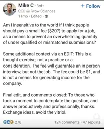 A screenshot of a LinkedIn post by someone named Mike C, the CEO of Grow Sciences:  "Am I insensitive to the world if I think people should pay a small fee ($20?) to apply for a job, as a means to prevent an overwhelming quantity of under qualified or mismatched submissions?  Some additional context via an EDIT: This is a thought exercise, not a practice or a consideration. The fee will guarantee an in person interview, but not the job. THe fee could be $1, and is not a means for generating income for the company.  Final edit, and comments closed: To those who took a moment to contemplate the question, and answer productively and professionally, thanks. Exchange ideas, avoid the vitriol."