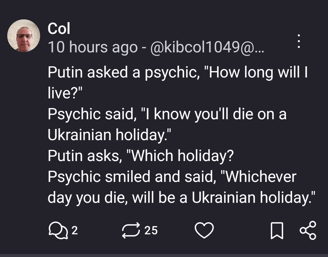 Post with the text:

Putin asked a psychic, "How long will I live?"
Psychic said, "I know you'll die on a Ukrainian holiday."
Putin asks, "Which holiday?
Psychic smiled and said, "Whichever day you die, will be a Ukrainian holiday."