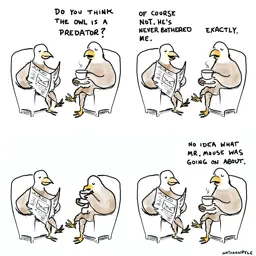 4-panel comic showing two eagles sitting in armchairs having a conversationPanel 1: B:"Do you think the owl is a predator?"Panel 2:A: "Of course not. He's never bothered me."B: "ExactlyPanel 3:*silence*Panel 4:B: "No idea what Mr. Mouse was going on about."