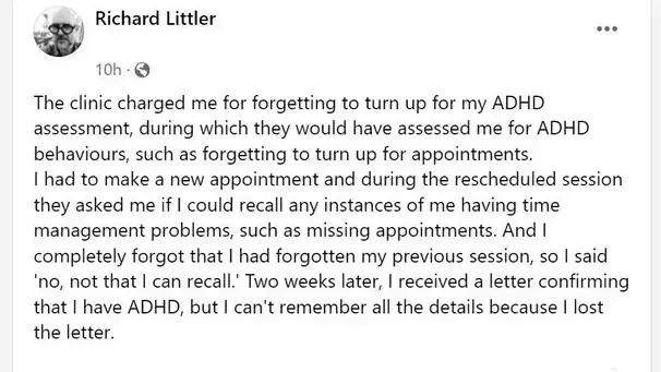 The clinic charged me for forgetting to turn up for my ADHD assessment, during which they would have assessed me for ADHD behaviours, such as forgetting to turn up for appointments.  I had to make a new appointment and during the rescheduled session they asked me if I could recall any instances of me having time management problems, such as missing appointments. And I completely forgot that I had forgotten my previous session, so I said 'no, not that I can recall.' Two weeks later, I received a letter confirming that I have ADHD, but I can't remember all the details because I lost the letter.